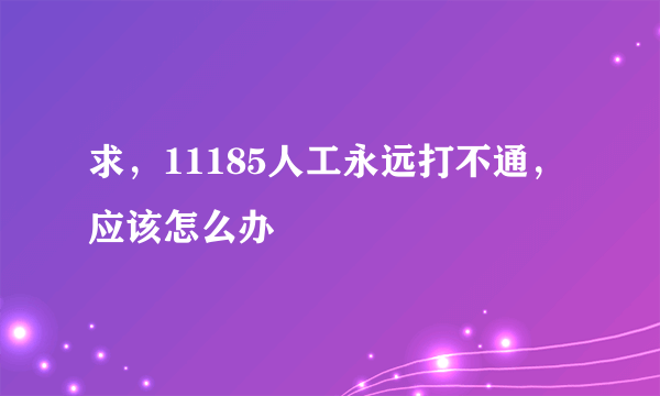 求，11185人工永远打不通，应该怎么办