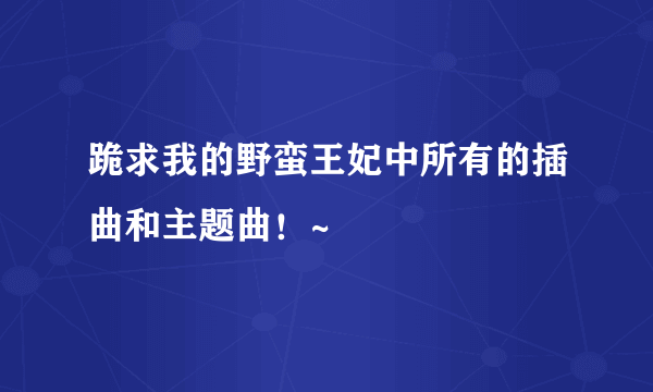 跪求我的野蛮王妃中所有的插曲和主题曲！~