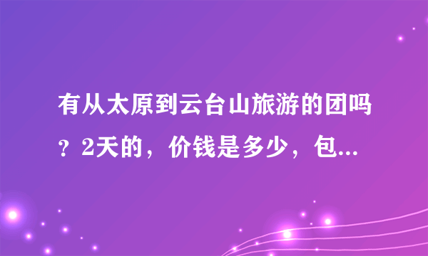 有从太原到云台山旅游的团吗？2天的，价钱是多少，包括些什么，具体的安排是怎样的，或者有知道的人说下