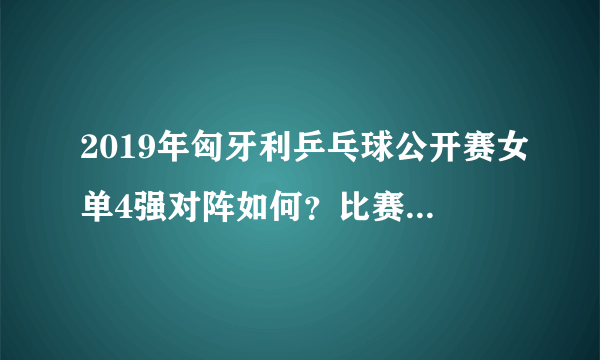 2019年匈牙利乒乓球公开赛女单4强对阵如何？比赛有哪些看点？