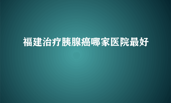 福建治疗胰腺癌哪家医院最好