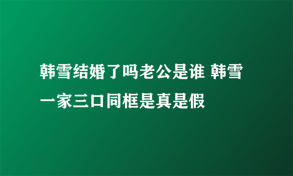 韩雪结婚了吗老公是谁 韩雪一家三口同框是真是假