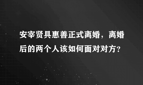 安宰贤具惠善正式离婚，离婚后的两个人该如何面对对方？