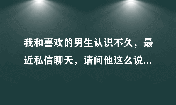 我和喜欢的男生认识不久，最近私信聊天，请问他这么说是什么意思？