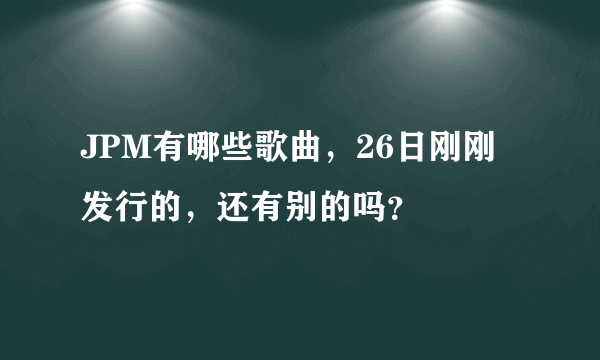 JPM有哪些歌曲，26日刚刚发行的，还有别的吗？