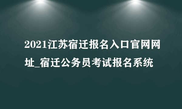 2021江苏宿迁报名入口官网网址_宿迁公务员考试报名系统