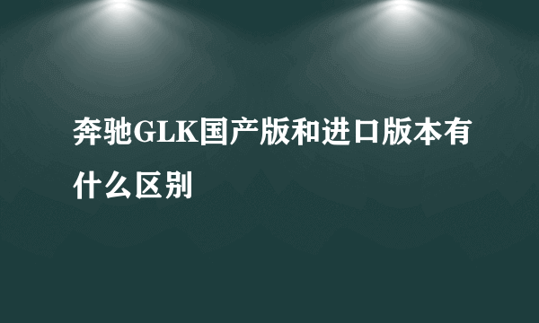 奔驰GLK国产版和进口版本有什么区别