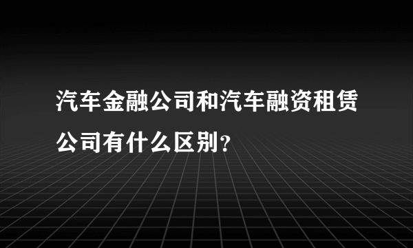 汽车金融公司和汽车融资租赁公司有什么区别？