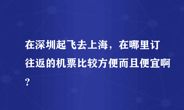 在深圳起飞去上海，在哪里订往返的机票比较方便而且便宜啊？