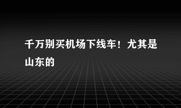 千万别买机场下线车！尤其是山东的