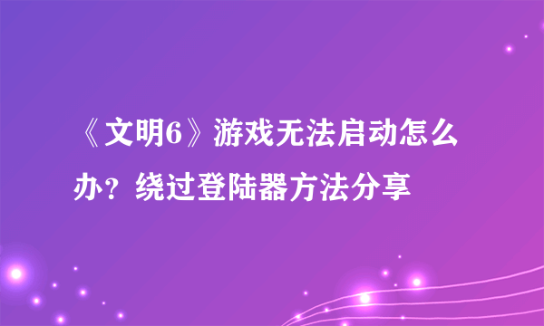 《文明6》游戏无法启动怎么办？绕过登陆器方法分享