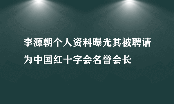 李源朝个人资料曝光其被聘请为中国红十字会名誉会长