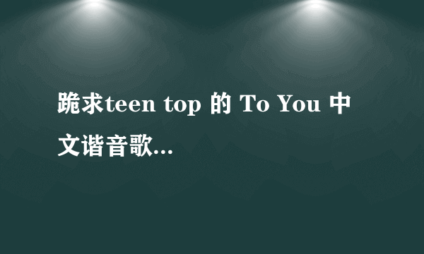 跪求teen top 的 To You 中文谐音歌词，拜托了！！！！