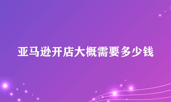 亚马逊开店大概需要多少钱