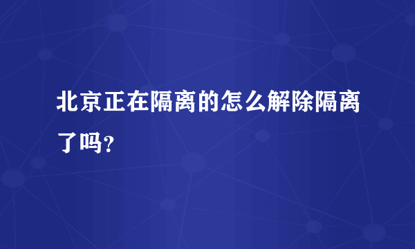 北京正在隔离的怎么解除隔离了吗？