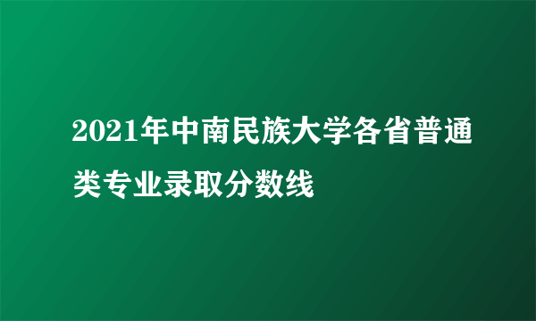 2021年中南民族大学各省普通类专业录取分数线