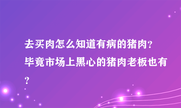 去买肉怎么知道有病的猪肉？毕竟市场上黑心的猪肉老板也有？