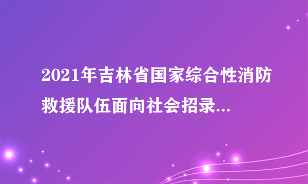 2021年吉林省国家综合性消防救援队伍面向社会招录消防员的公告（300名）