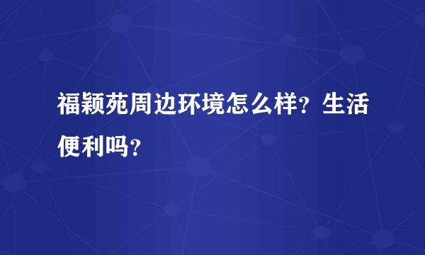 福颖苑周边环境怎么样？生活便利吗？