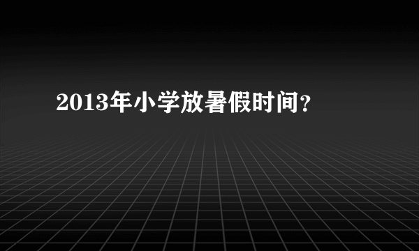 2013年小学放暑假时间？