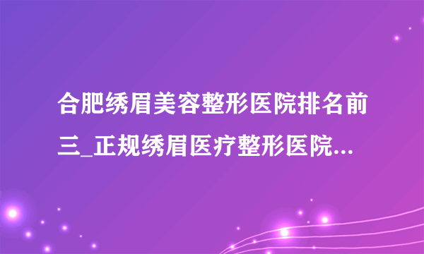 合肥绣眉美容整形医院排名前三_正规绣眉医疗整形医院排行榜【附价格】