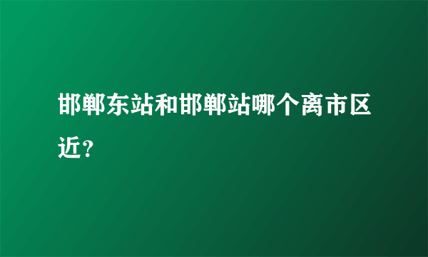 邯郸东站和邯郸站哪个离市区近？