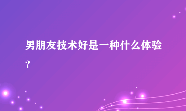 男朋友技术好是一种什么体验？