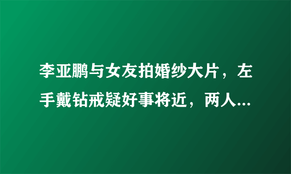 李亚鹏与女友拍婚纱大片，左手戴钻戒疑好事将近，两人是真爱吗？