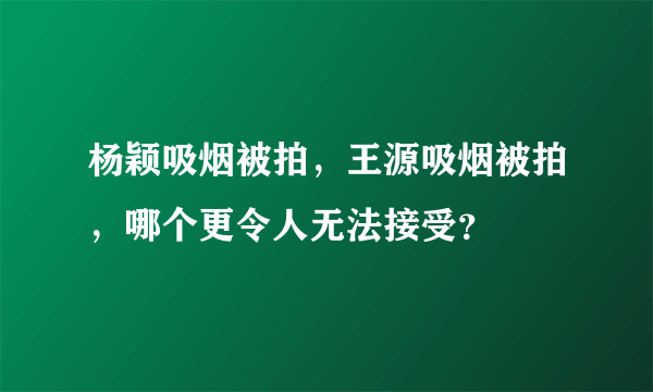 杨颖吸烟被拍，王源吸烟被拍，哪个更令人无法接受？