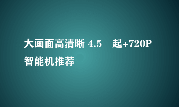 大画面高清晰 4.5吋起+720P智能机推荐