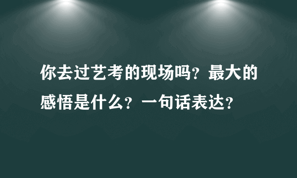 你去过艺考的现场吗？最大的感悟是什么？一句话表达？