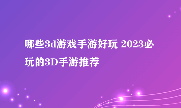 哪些3d游戏手游好玩 2023必玩的3D手游推荐