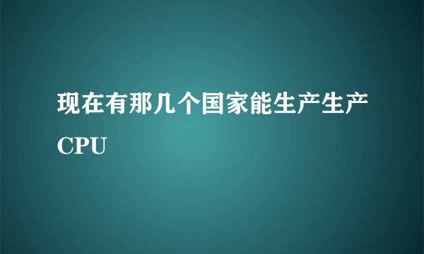 现在有那几个国家能生产生产CPU