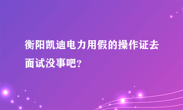 衡阳凯迪电力用假的操作证去面试没事吧？