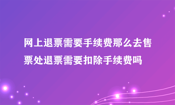 网上退票需要手续费那么去售票处退票需要扣除手续费吗