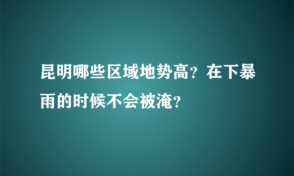 昆明哪些区域地势高？在下暴雨的时候不会被淹？