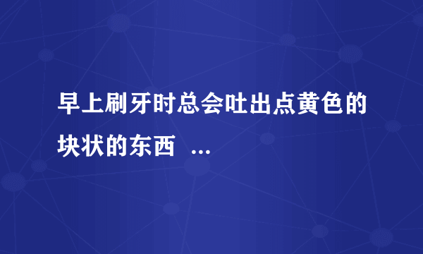 早上刷牙时总会吐出点黄色的块状的东西  ...