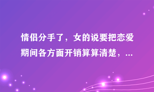 情侣分手了，女的说要把恋爱期间各方面开销算算清楚，吃喝玩乐这些，要男的给她一万元，请问合理吗