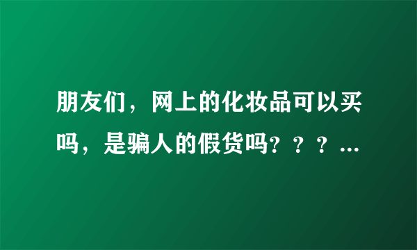 朋友们，网上的化妆品可以买吗，是骗人的假货吗？？？谢谢》》》》