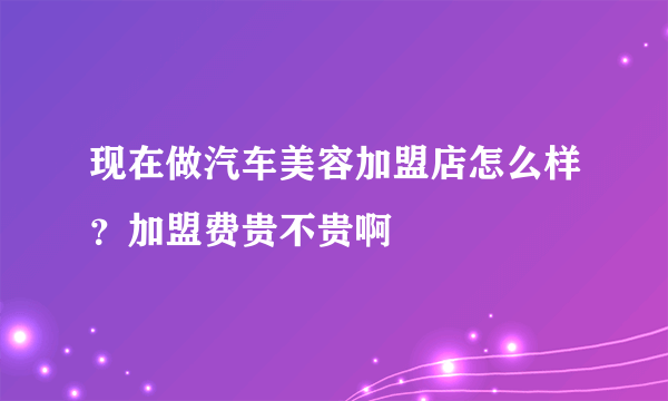 现在做汽车美容加盟店怎么样？加盟费贵不贵啊