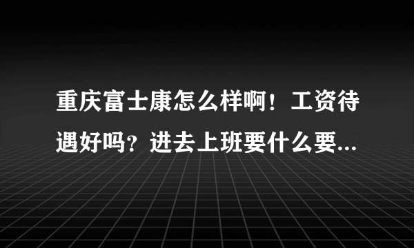 重庆富士康怎么样啊！工资待遇好吗？进去上班要什么要求呢.有在里面上班的朋友，请说下谢谢