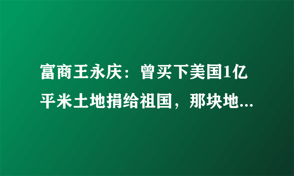 富商王永庆：曾买下美国1亿平米土地捐给祖国，那块地现在怎样了