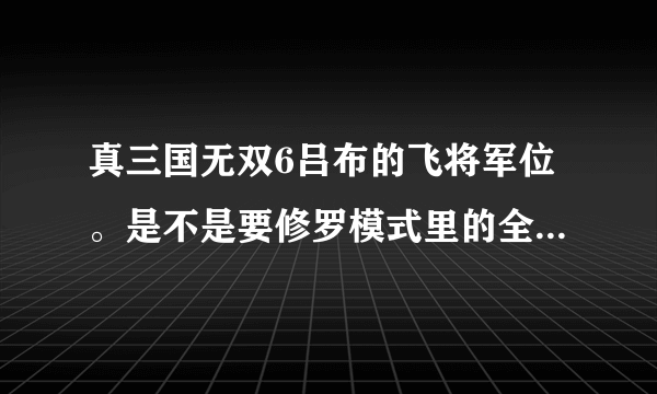 真三国无双6吕布的飞将军位。是不是要修罗模式里的全部武器到手之后才可以打出来的。