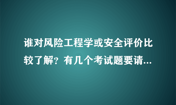 谁对风险工程学或安全评价比较了解？有几个考试题要请教。。。分不是问题，可以随便给。