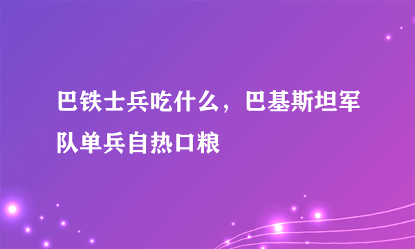 巴铁士兵吃什么，巴基斯坦军队单兵自热口粮