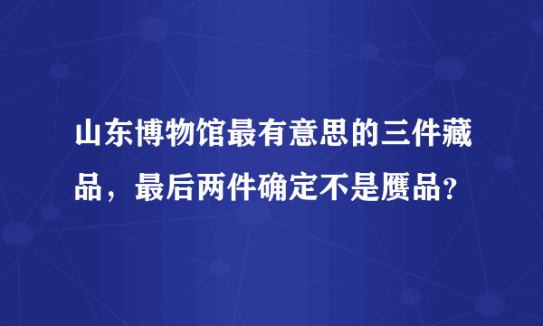 山东博物馆最有意思的三件藏品，最后两件确定不是赝品？