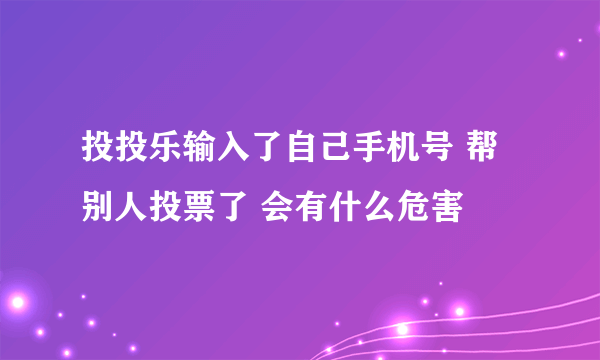 投投乐输入了自己手机号 帮别人投票了 会有什么危害