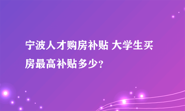 宁波人才购房补贴 大学生买房最高补贴多少？