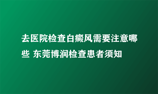 去医院检查白癜风需要注意哪些 东莞博润检查患者须知