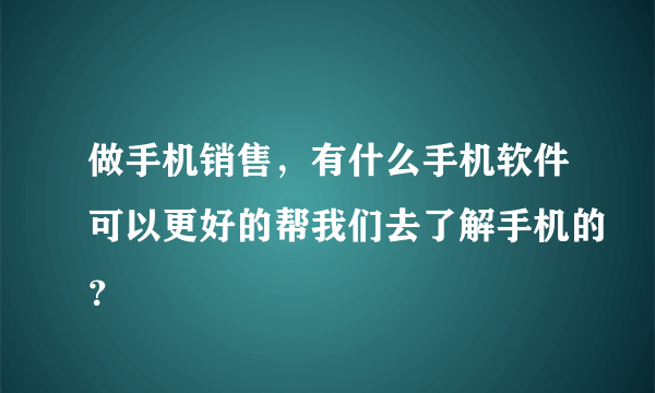 做手机销售，有什么手机软件可以更好的帮我们去了解手机的？